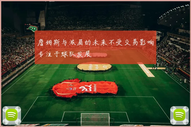詹姆斯与浓眉的未来不受交易影响专注于球队发展